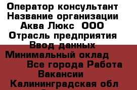 Оператор-консультант › Название организации ­ Аква Люкс, ООО › Отрасль предприятия ­ Ввод данных › Минимальный оклад ­ 30 000 - Все города Работа » Вакансии   . Калининградская обл.,Советск г.